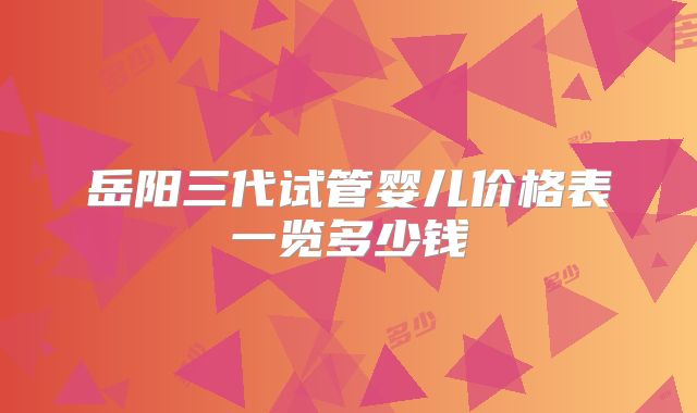 岳阳三代试管婴儿价格表一览多少钱