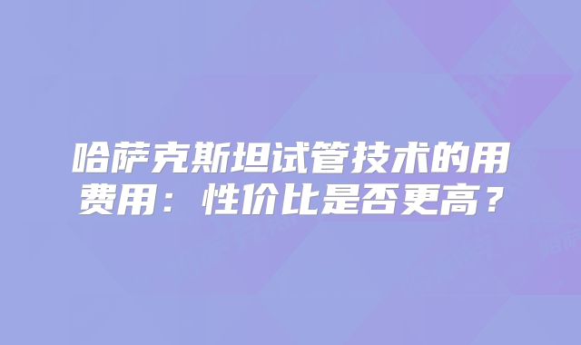 哈萨克斯坦试管技术的用费用：性价比是否更高？