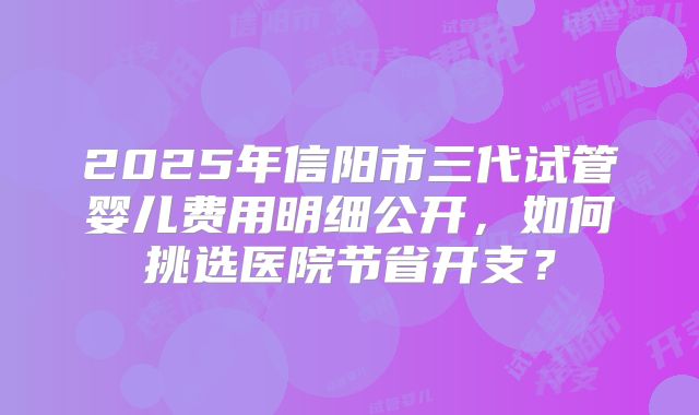 2025年信阳市三代试管婴儿费用明细公开，如何挑选医院节省开支？