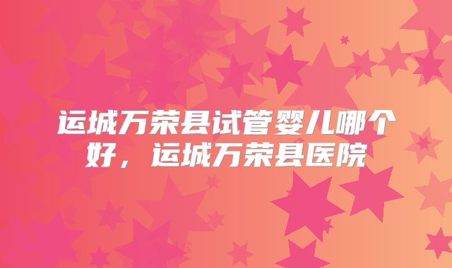 运城万荣县试管婴儿哪个好，运城万荣县医院