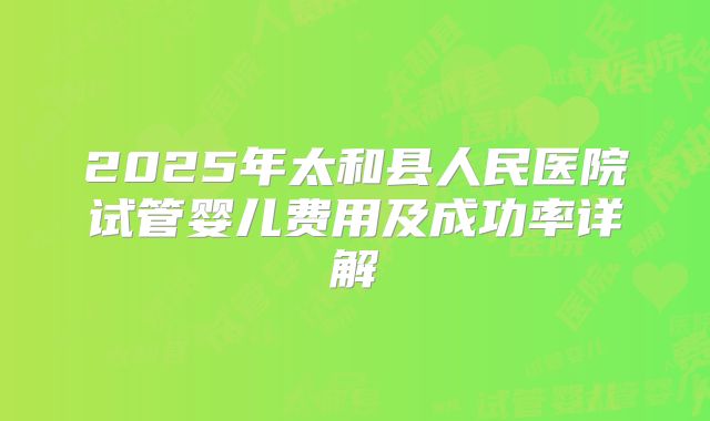 2025年太和县人民医院试管婴儿费用及成功率详解