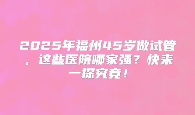 2025年福州45岁做试管，这些医院哪家强？快来一探究竟！