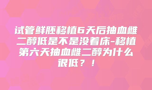 试管鲜胚移植6天后抽血雌二醇低是不是没着床-移植第六天抽血雌二醇为什么很低？！