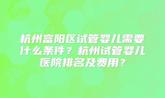 杭州富阳区试管婴儿需要什么条件？杭州试管婴儿医院排名及费用？