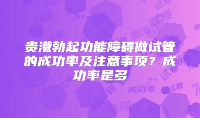 贵港勃起功能障碍做试管的成功率及注意事项？成功率是多