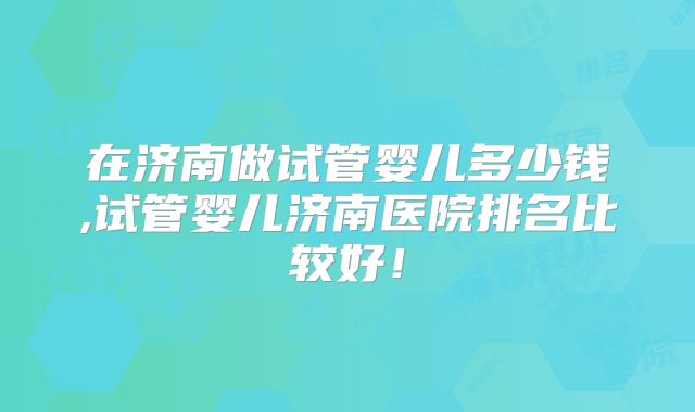 在济南做试管婴儿多少钱,试管婴儿济南医院排名比较好!