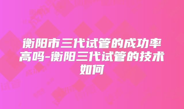 衡阳市三代试管的成功率高吗-衡阳三代试管的技术如何