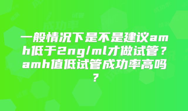 一般情况下是不是建议amh低于2ng/ml才做试管？amh值低试管成功率高吗？