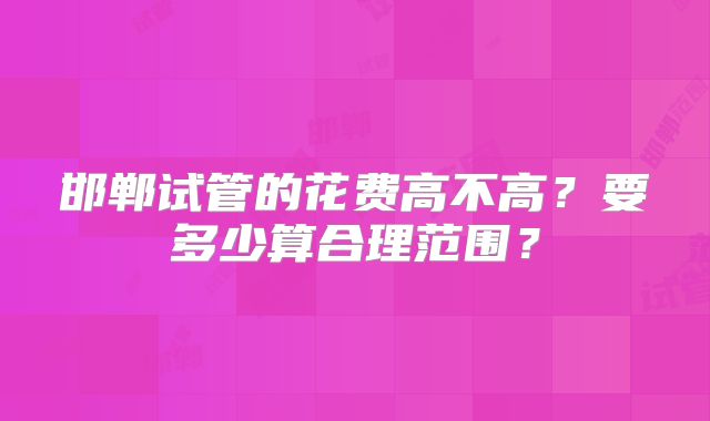 邯郸试管的花费高不高?要多少算合理范围?