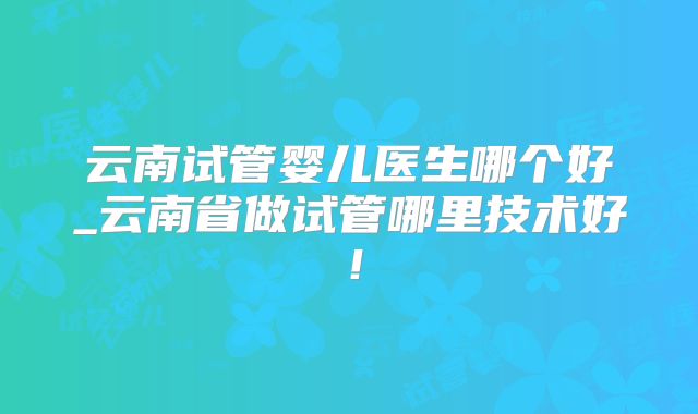 云南试管婴儿医生哪个好_云南省做试管哪里技术好!