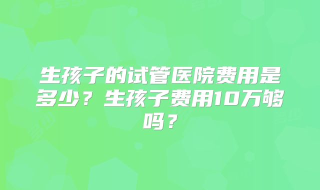 生孩子的试管医院费用是多少？生孩子费用10万够吗？