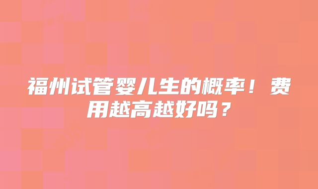 福州试管婴儿生的概率！费用越高越好吗？