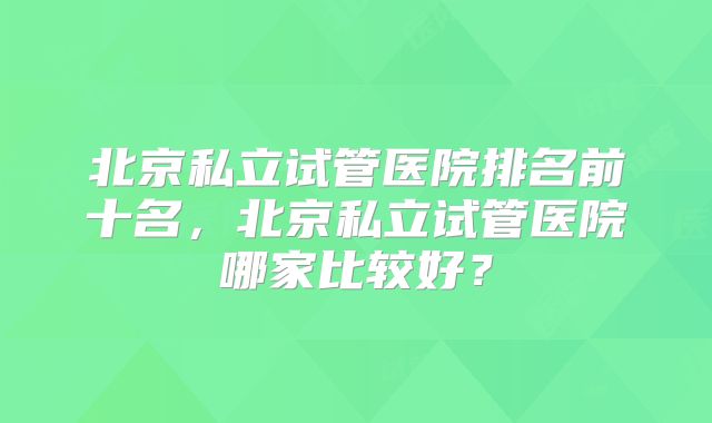 北京私立试管医院排名前十名，北京私立试管医院哪家比较好？
