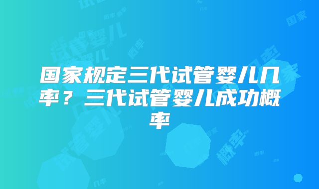 国家规定三代试管婴儿几率?三代试管婴儿成功概率