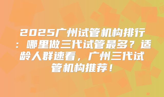 2025广州试管机构排行:哪里做三代试管最多?适龄人群速看,广州三代试管机构推荐!
