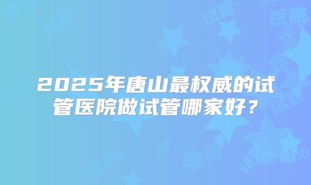 2025年唐山最权威的试管医院做试管哪家好?