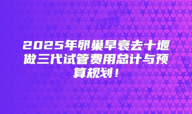 2025年卵巢早衰去十堰做三代试管费用总计与预算规划!