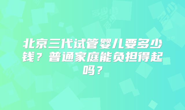 北京三代试管婴儿要多少钱？普通家庭能负担得起吗？
