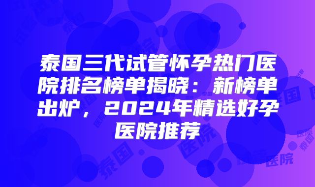 泰国三代试管怀孕热门医院排名榜单揭晓:新榜单出炉,2024年精选好孕医院推荐