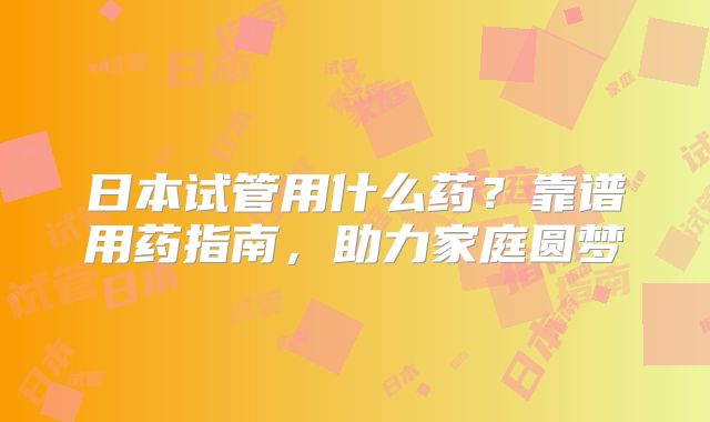 日本试管用什么药？靠谱用药指南，助力家庭圆梦