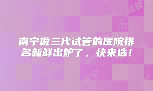 南宁做三代试管的医院排名新鲜出炉了，快来选！