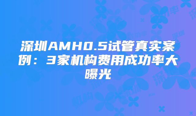 深圳AMH0.5试管真实案例：3家机构费用成功率大曝光