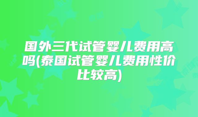 国外三代试管婴儿费用高吗(泰国试管婴儿费用性价比较高)