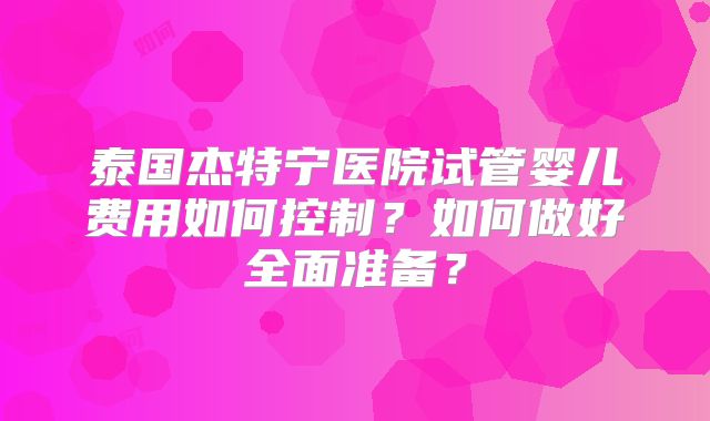 泰国杰特宁医院试管婴儿费用如何控制？如何做好全面准备？