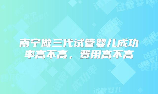 南宁做三代试管婴儿成功率高不高，费用高不高