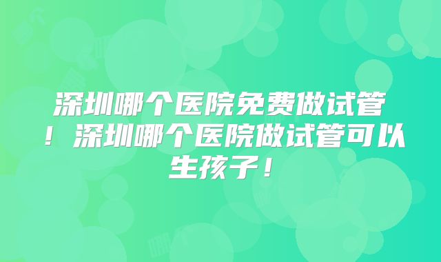 深圳哪个医院免费做试管！深圳哪个医院做试管可以生孩子！