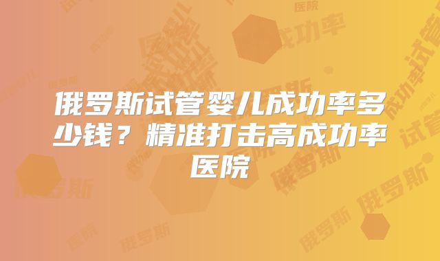 俄罗斯试管婴儿成功率多少钱？精准打击高成功率医院