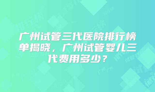 广州试管三代医院排行榜单揭晓，广州试管婴儿三代费用多少？