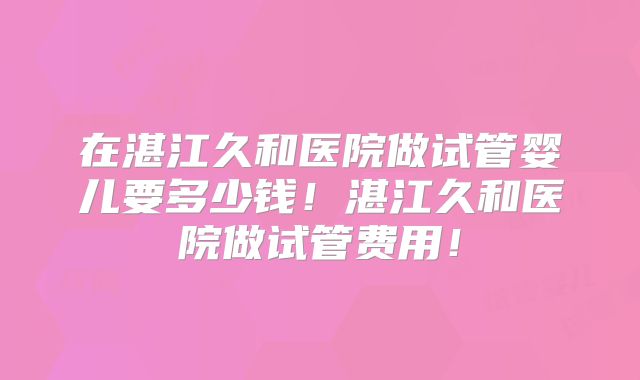 在湛江久和医院做试管婴儿要多少钱！湛江久和医院做试管费用！