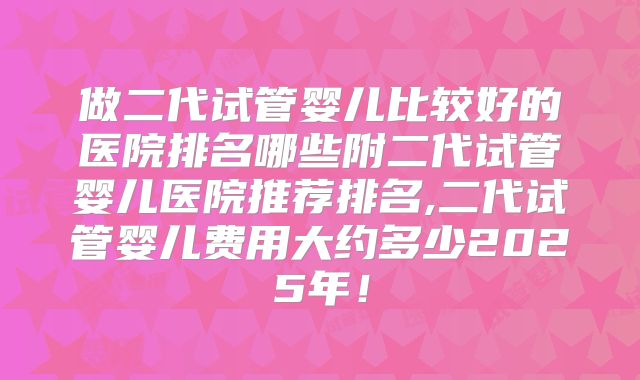 做二代试管婴儿比较好的医院排名哪些附二代试管婴儿医院推荐排名,二代试管婴儿费用大约多少2025年！