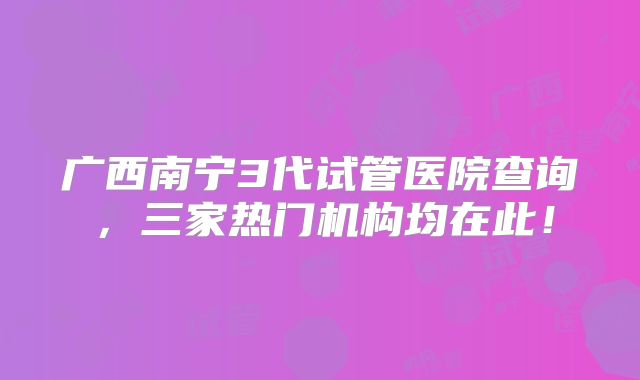 广西南宁3代试管医院查询，三家热门机构均在此！