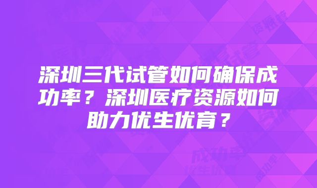 深圳三代试管如何确保成功率？深圳医疗资源如何助力优生优育？