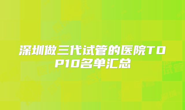 深圳做三代试管的医院TOP10名单汇总