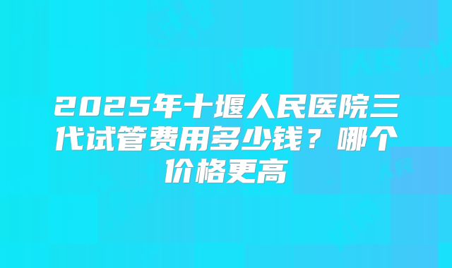 2025年十堰人民医院三代试管费用多少钱？哪个价格更高