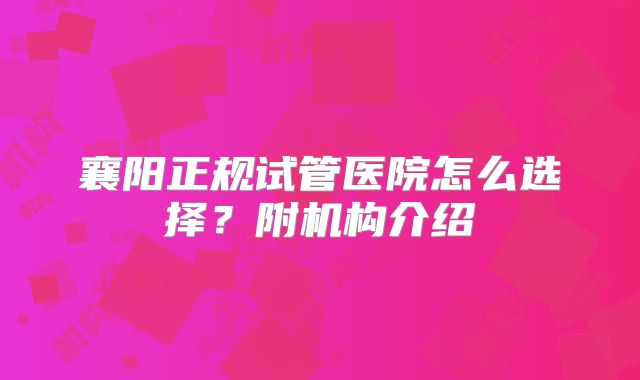 襄阳正规试管医院怎么选择？附机构介绍
