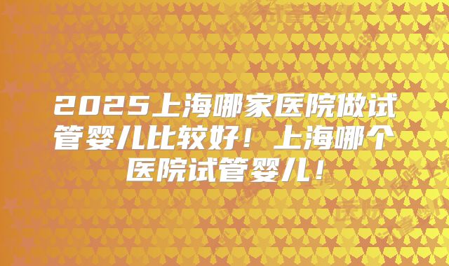 2025上海哪家医院做试管婴儿比较好！上海哪个医院试管婴儿！