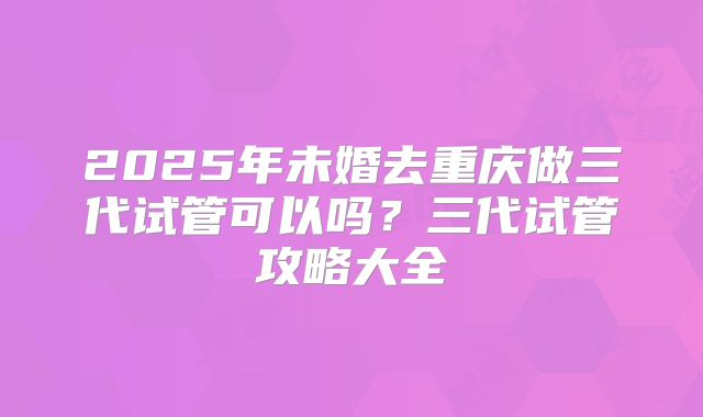 2025年未婚去重庆做三代试管可以吗？三代试管攻略大全