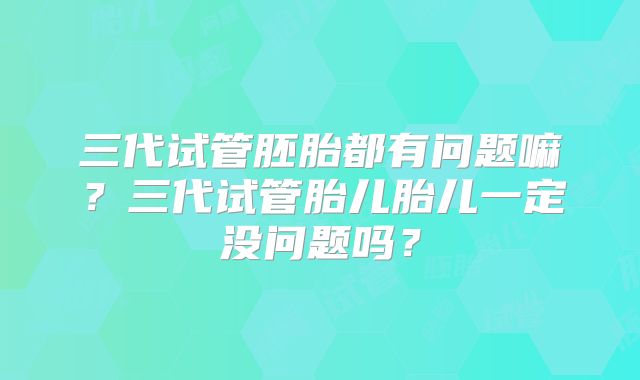 三代试管胚胎都有问题嘛?三代试管胎儿胎儿一定没问题吗?