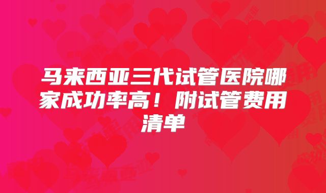 马来西亚三代试管医院哪家成功率高！附试管费用清单