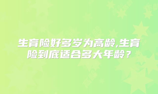 生育险好多岁为高龄,生育险到底适合多大年龄？
