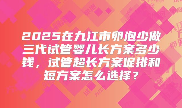2025在九江市卵泡少做三代试管婴儿长方案多少钱,试管超长方案促排和短方案怎么选择?