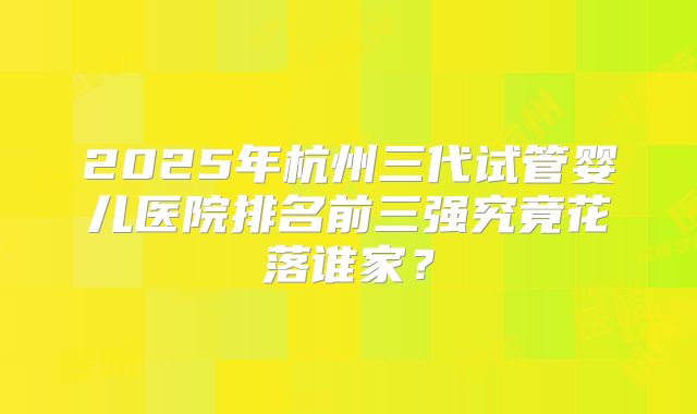 2025年杭州三代试管婴儿医院排名前三强究竟花落谁家?