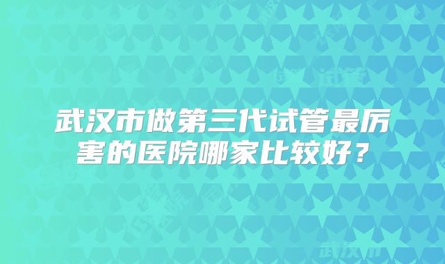 武汉市做第三代试管最厉害的医院哪家比较好?