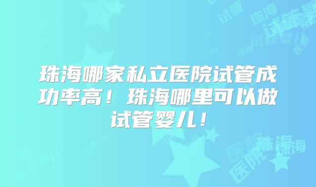 珠海哪家私立医院试管成功率高！珠海哪里可以做试管婴儿！