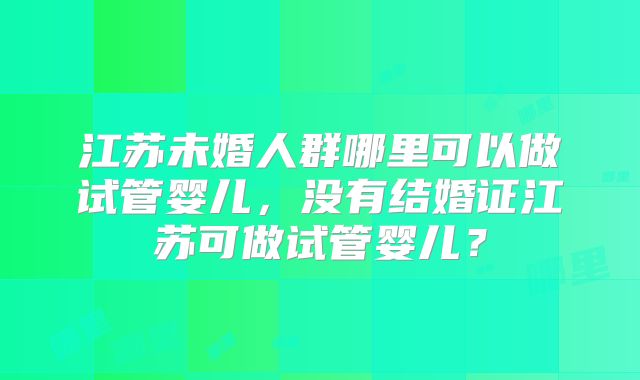 江苏未婚人群哪里可以做试管婴儿，没有结婚证江苏可做试管婴儿？