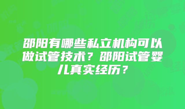 邵阳有哪些私立机构可以做试管技术?邵阳试管婴儿真实经历?